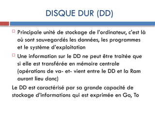 DISQUE DUR (DD)
 Principale unité de stockage de l’ordinateur, c’est là
où sont sauvegardés les données, les programmes
et le système d’exploitation
 Une information sur le DD ne peut être traitée que
si elle est transférée en mémoire centrale
(opérations de va- et- vient entre le DD et la Ram
auront lieu donc)
Le DD est caractérisé par sa grande capacité de
stockage d’informations qui est exprimée en Go, To
 