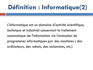 L'informatique est un domaine d'activité scientifique,
technique et industriel concernant le traitement
automatique de l'information via l’exécution de
programmes informatiques par des machines ( des
ordinateurs, des robots, des automates, etc.)
Définition : Informatique(2)
 
