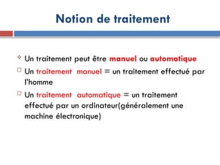 Notion de traitement
 Un traitement peut être manuel ou automatique
 Un traitement manuel = un traitement effectué par
l’homme
 Un traitement automatique = un traitement
effectué par un ordinateur(généralement une
machine électronique)
 