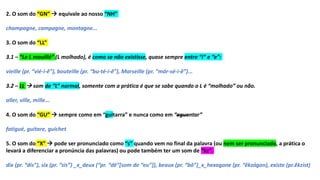 2. O som do “GN”  equivale ao nosso “NH”
champagne, campagne, montagne...
3. O som do “LL”
3.1 – “Le L mouillé” (L molhado), é como se não existisse, quase sempre entre “i” e “e”:
vieille (pr. “vié-i-ê”), bouteille (pr. “bu-té-i-ê”), Marseille (pr. “már-sé-i-ê”)...
3.2 – LL  som de “L” normal, somente com a prática é que se sabe quando o L é “molhado” ou não.
aller, ville, mille...
4. O som do “GU”  sempre como em “guitarra” e nunca como em “aguentar”
fatigué, guitare, guichet
5. O som do “X”  pode ser pronunciado como “s” quando vem no final da palavra (ou nem ser pronunciado, a prática o
levará a diferenciar a pronúncia das palavras) ou pode também ter um som de “kz”.
dix (pr. “dis”), six (pr. “sis”) _x_deux (“pr. “dê”[som de “eu”]), beaux (pr. “bô”)_x_hexagone (pr. “êkzágon), existe (pr.êkzist)
 