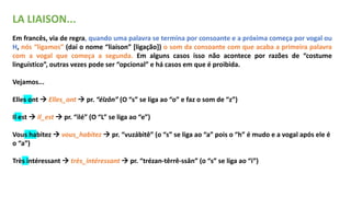 LA LIAISON...
Em francês, via de regra, quando uma palavra se termina por consoante e a próxima começa por vogal ou
H, nós “ligamos” (daí o nome “liaison” [ligação]) o som da consoante com que acaba a primeira palavra
com a vogal que começa a segunda. Em alguns casos isso não acontece por razões de “costume
linguístico”, outras vezes pode ser “opcional” e há casos em que é proibida.
Vejamos...
Elles ont  Elles_ont  pr. “élzôn” (O “s” se liga ao “o” e faz o som de “z”)
Il est  Il_est  pr. “ilé” (O “L” se liga ao “e”)
Vous habitez  vous_habitez  pr. “vuzábitê” (o “s” se liga ao “a” pois o “h” é mudo e a vogal após ele é
o “a”)
Très intéressant  très_intéressant  pr. “trézan-têrrê-ssân” (o “s” se liga ao “i”)
 