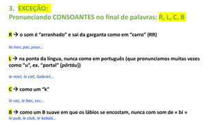 3. EXCEÇÃO:
Pronunciando CONSOANTES no final de palavras: R, L, C, B
R  o som é “arranhado” e sai da garganta como em “carro” (RR)
la mer, par, pour...
L  na ponta da língua, nunca como em português (que pronunciamos muitas vezes
como “u”, ex. “portal” [pôrtáu])
le miel, le ciel, Gabriel...
C  como um “k”
le sac, le bac, sec...
B  como um B suave em que os lábios se encostam, nunca com som de « bi »
le pub, le club, le kebab…
 