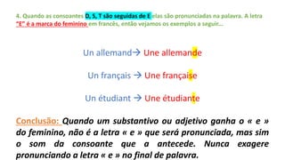 4. Quando as consoantes D, S, T são seguidas de E elas são pronunciadas na palavra. A letra
“E” é a marca do feminino em francês, então vejamos os exemplos a seguir...
Un allemand Une allemande
Un français  Une française
Un étudiant  Une étudiante
Conclusão: Quando um substantivo ou adjetivo ganha o « e »
do feminino, não é a letra « e » que será pronunciada, mas sim
o som da consoante que a antecede. Nunca exagere
pronunciando a letra « e » no final de palavra.
 