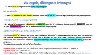 1. As letras “a” e “i” se pronunciam como em português!
lac, sac, vie, mille
2. A letra “e” no meio de uma palavra pode ter o som de “é” ou “ê”, não tem regra, com a prática a gente aprende!
mettre (pr. “métr”) x premier (pr. “prêmiê”)
2.1 – A letra “e” pode conter três acentos, o agudo “é” (som de “ê” – diferente do português!!), o grave “è” (som de
“é”) e o circunflexo “ê” (som de “é”, também diferente do português)
café (pr. “cafê“) x très (pr. “tré“) x fête (pr. “fét“)
3. A famosa letra “u”... Dizem por aí que franceses fazem “biquinho”... Mas para pronunciar essa letra em português
nós também fazemos biquinho, faça o teste: fale “u” e olhe a sua boca, não é o tal “biquinho” que você vê? Só que
em francês, para pronunciar essa letra, enquanto fazemos a boca do “u” o som que soltamos é o do “i”, que sai da
garganta.
Vamos então pronunciar a letra “u” em francês....
Primeiro passo: Primeiro fale “iiiiii” colocando a mão na garganta e sentindo o som do “i” sair de lá.
Segundo passo: Faça a boca do “u”
Terceiro passo: Fale “i” fazendo a boca do “u”. Voilà, você pronunciou o misterioso “u” francês: tu, vue, rue, menu...
 