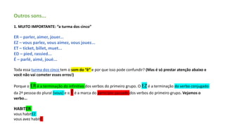 Outros sons...
1. MUITO IMPORTANTE: “a turma dos cinco”
ER – parler, aimer, jouer...
EZ – vous parlez, vous aimez, vous jouez...
ET – ticket, billet, muet...
ED – pied, rassied...
É – parlé, aimé, joué...
Toda essa turma dos cinco tem o som do “ê” e por que isso pode confundir? (Mas é só prestar atenção abaixo e
você não vai cometer esses erros!)
Porque o ER é a terminação do infinitivo dos verbos do primeiro grupo. O EZ é a terminação do verbo conjugado
da 2ª pessoa do plural (vous) e o É é a marca do particípio passado dos verbos do primeiro grupo. Vejamos o
verbo...
HABITER
vous habitEZ
vous avez habitÉ
 