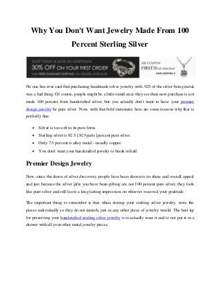 Why You Don't Want Jewelry Made From 100
Percent Sterling Silver

No one has ever said that purchasing handmade silver jewelry with .925 of the silver being metal
was a bad thing. Of course, people might be a little timid once they see their new purchase is not
made 100 percent from handcrafted silver, but you actually don't want to have your premier
design jewelry be pure silver. Now, with that bold statement, here are some reasons why that is
perfectly fine:


Silver is too soft in its pure form.



Sterling silver is 92.5 [.925 parts] percent pure silver.



Only 7.5 percent is alloy metal - usually copper.



You don't want your handcrafted jewelry to break in half.

Premier Design Jewelry
Now, since the dawn of silver discovery, people have been drawn to its shine and overall appeal
and just because the silver gifts you have been gifting are not 100 percent pure silver, they look
like pure silver and still leave a long lasting impression on whoever received your gratitude.
The important thing to remember is that when storing your sterling silver jewelry, store the
pieces individually so they do not tarnish, just as any other piece of jewelry would. The best tip
for preserving your handcrafted sterling silver jewelry is to actually wear it and to not put it in a
drawer with all your other metal jewelry pieces.

 