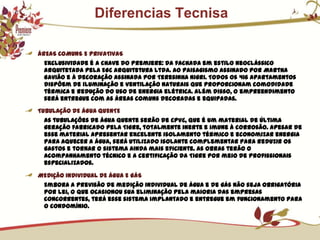             Diferencias TecnisaÁREAS COMUNS E PRIVATIVASExclusividade é a chave do Premiere: da fachada em estilo neoclássico arquitetada pela EGC Arquitetura Ltda. ao paisagismo assinado por Martha Gavião e à decoração assinada por Teresinha Nigri. Todos os 416 apartamentos dispõem de iluminação e ventilação naturais que proporcionam comodidade térmica e redução do uso de energia elétrica. Além disso, o empreendimento será entregue com as áreas comuns decoradas e equipadas.TUBULAÇÃO DE ÁGUA QUENTEAs tubulações de água quente serão de CPVC, que é um material de última geração fabricado pela Tigre, totalmente inerte e imune à corrosão. Apesar de esse material apresentar excelente isolamento térmico e economizar energia para aquecer a água, será utilizado isolante complementar para reduzir os gastos e tornar o sistema ainda mais eficiente. As obras terão o acompanhamento técnico e a certificação da Tigre por meio de profissionais especializados.MEDIÇÃO INDIVIDUAL DE ÁGUA E GÁSEmbora a previsão de medição individual de água e de gás não seja obrigatória por lei, o que ocasionou sua eliminação pela maioria das empresas concorrentes, terá esse sistema implantado e entregue em funcionamento para o condomínio.