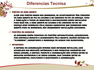            Diferencias TecnisaPONTOS DE ÁGUA QUENTEAlém dos pontos usuais nos banheiros, os apartamentos têm previsão de água quente na pia da cozinha e no chuveiro do WC de serviço. Toda a tubulação e todos os registros e misturadores serão instalados para esse fim. A água quente na cozinha e no chuveiro do WC de serviço será fornecida pelo mesmo aquecedor que fornecerá água quente para os banheiros, não requerendo instalações adicionais.PORTÕES DA GARAGEMAs garagens serão providas de portões automatizados, comandados por controle remoto e acionamento pela guarita. Haverá sistema de “clausuras”, aumentando a segurança de acesso dos moradores.INTERFONESO sistema de comunicação interna será entregue instalado, com aparelhos nas unidades autônomas e nos principais ambientes das áreas comuns. A central permite a comunicação não apenas entre as unidades autônomas e as áreas comuns, mas também entre os apartamentos, facilitando e barateando a comunicação.
