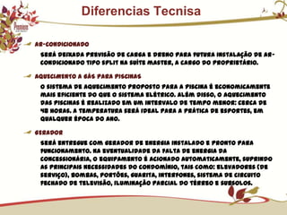            Diferencias TecnisaAR-CONDICIONADOSerá deixada previsão de carga e dreno para futura instalação de ar-condicionado tipo split na suíte master, a cargo do proprietário.AQUECIMENTO A GÁS PARA PISCINASO sistema de aquecimento proposto para a piscina é economicamente mais eficiente do que o sistema elétrico. Além disso, o aquecimento das piscinas é realizado em um intervalo de tempo menor: cerca de 48 horas. A temperatura será ideal para a prática de esportes, em qualquer época do ano.GERADORSerá entregue com gerador de energia instalado e pronto para funcionamento. Na eventualidade da falta de energia da concessionária, o equipamento é acionado automaticamente, suprindo as principais necessidades do condomínio, tais como: elevadores (de serviço), bombas, portões, guarita, interfones, sistema de circuito fechado de televisão, iluminação parcial do térreo e subsolos.