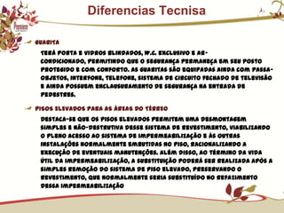              Diferencias TecnisaGUARITATerá porta e vidros blindados, W.C. exclusivo e ar-condicionado, permitindo que o segurança permaneça em seu posto protegido e com conforto. As guaritas são equipadas ainda com passa-objetos, interfone, telefone, sistema de circuito fechado de televisão e ainda possuem enclausuramento de segurança na entrada de pedestres.PISOS ELEVADOS PARA AS ÁREAS DO TÉRREODestaca-se que os pisos elevados permitem uma desmontagem simples e não-destrutiva desse sistema de revestimento, viabilizando o pleno acesso ao sistema de impermeabilização e às outras instalações normalmente embutidas no piso, racionalizando a execução de eventuais manutenções. Além disso, ao término da vida útil da impermeabilização, a substituição poderá ser realizada após a simples remoção do sistema de piso elevado, preservando o revestimento, que normalmente seria substituído no refazimento dessa impermeabilização