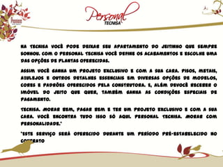 Na Tecnisa você pode deixar seu apartamento do jeitinho que sempre sonhou. Com o Personal Tecnisa você define os acabamentos e escolhe uma das opções de plantas oferecidas.Assim você ganha um projeto exclusivo e com a sua cara. Pisos, metais, azulejos e outros detalhes essenciais em diversas opções de modelos, cores e padrões oferecidos pela construtora. E, além devocê receber o imóvel do jeito que quer, também ganha as condições especiais de pagamento.Tecnisa. Morar bem, pagar bem e ter um projeto exclusivo e com a sua cara. Você encontra tudo isso só aqui. Personal Tecnisa. Morar com personalidade.**Este serviço será oferecido durante um período pré-estabelecido no contrato