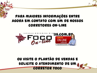 Para maiores informações entre agora em contato com um de nossos corretores on-line www.focoimoveis.com.brOu visite o plantão de vendas e solicite o atendimento de um corretor FOCO