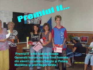 Premiul II... Premiul II  a fot luat de Şcoala Generală Iscroni, echipa  fiind format a  din elevii:Luculescu Sergiu şi Petaca  M adălina şi prof.Negru Greta. 