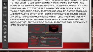 WHEN I BEGAN MEDIA I HAD NEVER USED PREMIERE BEFORE SO WHEN WE HAD
TO FIRST USE IT TO EDIT OUR PRELIMINARY TASK I HAD NO IDEA WHAT I WAS
DOING. AFTER BEING SHOWN THE BASICS AND MESSING AROUND WITH IT FOR A
WHILE I WAS ABLE TO EDIT THE PRELIMINARY TASK VERY BASICALLY. ALL I DID
WAS CUT CLIPS AND PUT THEM TOGETHER AND ADD A TITLE AT THE BEGINNING
AND THAT WAS THE EXTENT OF IT. I DIDN'T KNOW HOW TO DO SOUNDS OR ADD
ANY EFFECT OR GO INTO MUCH DETAIL WITH IT. I USED THIS INITIAL TASK AS A
CHANCE TO BECOME COMFORTABLE WITH THE SOFTWARE AND LEARN THE
BASICS SO THAT I FELT CONFIDENT ENOUGH TO EDIT OUR FINAL PIECE WHEN IT
CAME ROUND TO IT.
 