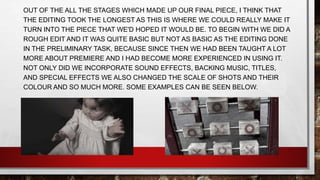 OUT OF THE ALL THE STAGES WHICH MADE UP OUR FINAL PIECE, I THINK THAT
THE EDITING TOOK THE LONGEST AS THIS IS WHERE WE COULD REALLY MAKE IT
TURN INTO THE PIECE THAT WE'D HOPED IT WOULD BE. TO BEGIN WITH WE DID A
ROUGH EDIT AND IT WAS QUITE BASIC BUT NOT AS BASIC AS THE EDITING DONE
IN THE PRELIMINARY TASK, BECAUSE SINCE THEN WE HAD BEEN TAUGHT A LOT
MORE ABOUT PREMIERE AND I HAD BECOME MORE EXPERIENCED IN USING IT.
NOT ONLY DID WE INCORPORATE SOUND EFFECTS, BACKING MUSIC, TITLES,
AND SPECIAL EFFECTS WE ALSO CHANGED THE SCALE OF SHOTS AND THEIR
COLOUR AND SO MUCH MORE. SOME EXAMPLES CAN BE SEEN BELOW.
 
