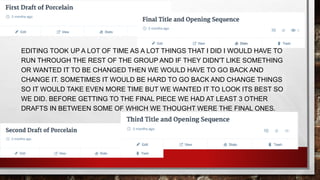 EDITING TOOK UP A LOT OF TIME AS A LOT THINGS THAT I DID I WOULD HAVE TO
RUN THROUGH THE REST OF THE GROUP AND IF THEY DIDN'T LIKE SOMETHING
OR WANTED IT TO BE CHANGED THEN WE WOULD HAVE TO GO BACK AND
CHANGE IT. SOMETIMES IT WOULD BE HARD TO GO BACK AND CHANGE THINGS
SO IT WOULD TAKE EVEN MORE TIME BUT WE WANTED IT TO LOOK ITS BEST SO
WE DID. BEFORE GETTING TO THE FINAL PIECE WE HAD AT LEAST 3 OTHER
DRAFTS IN BETWEEN SOME OF WHICH WE THOUGHT WERE THE FINAL ONES.
 
