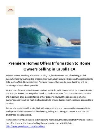 Premiere Homes Offers Information to Home 
Owners Selling in La Jolla CA 
When it comes to selling a home in La Jolla, CA, home owners can often being to feel 
overwhelmed throughout the process. However, when using a reliable and honest realtor la 
Jolla such as Nick Alameddin from Premiere Homes, they can be sure that they will be 
receiving the best advice possible. 
Nick is one of the most well-known realtors in la Jolla, which means that he not only knows 
the area; he knows precisely what needs to be done in order for a home owner to receive 
the maximum price possible for his or her property. During the sale process, a home 
owner’s property will be marketed nationally to ensure that as much exposure as possible is 
received. 
Before a home is listed for sale, Nick will also provide home owners with numerous hints 
and tips which will ensure that the showing, selling and closing processes are as smooth 
and stress-free as possible. 
Home owners who are interested in learning more about the services that Premiere Homes 
can offer them at the time of selling their properties can visit this link: 
http://www.premieresd.com/for-sellers/ 
 