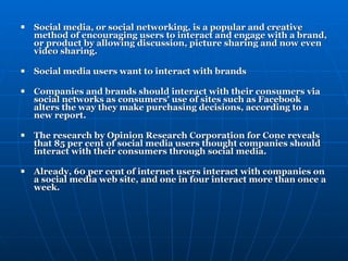 Social media, or social networking, is a popular and creative method of encouraging users to interact and engage with a brand, or product by allowing discussion, picture sharing and now even video sharing. Social media users want to interact with brands Companies and brands should interact with their consumers via social networks as consumers' use of sites such as Facebook alters the way they make purchasing decisions, according to a new report. The research by Opinion Research Corporation for Cone reveals that 85 per cent of social media users thought companies should interact with their consumers through social media.   Already, 60 per cent of internet users interact with companies on a social media web site, and one in four interact more than once a week. 