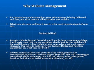 Why Website Management It's important to understand how your sales message is being delivered, and that your site's content will determine your results.  What your site says, and how it says it, is the most important part of your site.    Content is King!  Premiere Marketing and Consulting will not do large corporate websites, it will make  sure that you are spending what is best for you and that all the small things are done right and your new website does not become stagnant.  Our job is to make sure your Website Design and function capabilities are what they need to be. Content consists of how well your site's key words/phrases are incorporated into the text on each page of your site; how well your images are melded within each page; how well the primary sales principles of location, facilities, and activities are described on your site.  