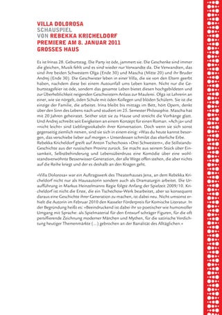 briel borkman
   villa doloroSa


piel
   SchauSpiel
   von rebekka kricheldorf
   premiere am 8. Januar 2011
   groSSeS hauS

 rik ibSen
   Es ist Irinas 28. Geburtstag. Die Party ist öde, jammert sie. Die Geschenke sind immer
   die gleichen, Musik fehlt und es sind wieder nur Verwandte da. Die Verwandten, das



xel vornam
   sind ihre beiden Schwestern Olga (Ende 30) und Mascha (Mitte 20) und ihr Bruder
   Andrej (Ende 30). Die Geschwister leben in einer Villa, die sie von den Eltern geerbt
   haben, nachdem diese bei einem Autounfall ums Leben kamen. Nicht nur die Ge-
   burtstagsfeier ist öde, sondern das gesamte Leben bietet diesen hochgebildeten und



 tunG tom muSch
   zur Überheblichkeit neigenden Geschwistern Anlass zur Maulerei. Olga ist Lehrerin an
   einer, wie sie nörgelt, öden Schule mit öden Kollegen und blöden Schülern. Sie ist die
   einzige der Familie, die arbeitet. Irina bleibt bis mittags im Bett, hört Opern, denkt
   über den Sinn des Lebens nach und studiert im 25. Semester Philosophie. Mascha hat



re am
   mit 20 Jahren geheiratet. Seither sitzt sie zu Hause und streicht die Vorhänge glatt.
   Und Andrej schreibt seit Ewigkeiten an einem Konzept für einen Roman. »Ach ja« und
   »nicht leicht« sind Lieblingsvokabeln ihrer Konversation. Doch wenn sie sich sonst
   gegenseitig ziemlich nerven, sind sie sich in einem einig: »Was du heute kannst besor-



ember 2010
   gen, das verschiebe lieber auf morgen.« Unterdessen schmilzt das elterliche Erbe.
   Rebekka Kricheldorf greift auf Anton Tschechows »Drei Schwestern«, die Stillstands-
   Geschichte aus der russischen Provinz zurück. Sie macht aus seinem Stück über Ein-
   samkeit, Selbstbehinderung und Lebensüberdruss eine Komödie über eine wohl-



S hauS
   standsverwöhnte Besserwisser-Generation, der alle Wege offen stehen, die aber nichts
   auf die Reihe kriegt und der es deshalb an den Kragen geht.

   »Villa Dolorosa« war ein Auftragswerk des Theaterhauses Jena, an dem Rebekka Kri-
   cheldorf nicht nur als Hausautorin sondern auch als Dramaturgin arbeitet. Die Ur-
   aufführung in Markus Heinzelmanns Regie folgte Anfang der Spielzeit 2009/10. Kri-
   cheldorf ist nicht die Erste, die ein Tschechow-Werk bearbeitet, aber so konsequent
   daraus eine Geschichte ihrer Generation zu machen, ist dabei neu. Nicht umsonst er-
   hielt die Autorin im Februar 2010 den Kasseler Förderpreis für Komische Literatur. In
   der Begründung heißt es: »Beeindruckend ist dabei ihr so poetischer wie humorvoller
   Umgang mit Sprache: als Spielmaterial für den Entwurf schräger Figuren, für die oft
   persiflierende Zeichnung moderner Märchen und Mythen, für die satirische Verdich-
   tung heutiger Themenmärkte (…) gebrochen an der Banalität des Alltäglichen.«
 