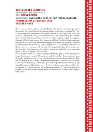 briel borkman
   daS land deS lächelnS


piel
   romantiSche operette
   von franz lehŸr
   gaStSpiel badiScheS StaatStheater karlSruhe
   premiere am 9. februar 2011

 rik ibSen
   groSSeS hauS

   Wien. Man feiert den Sieg von Lisa, der Tochter des Grafen Lichtenfels, bei einem



xel vornam
   Reitturnier. Die verwöhnte und umschwärmte Lisa verliebt sich im Verlauf der Feier
   in Sou-Chong, den prominenten Gast aus China. Sie ist beeindruckt von seiner ver-
   haltenen Leidenschaft und seiner exotischen Aura. Den Heiratsantrag ihres hartnä-
   ckigen Verehrers Gustav von Pottenstein lehnt sie ab und begleitet Sou-Chong gegen


 tunG tom muSch
   die ausdrücklichen Warnungen ihres Vaters nach China. Doch in China schlägt dem
   ungleichen Paar nicht nur Sympathie entgegen. Lisa passt als moderne, selbstbe-
   wusste Europäerin nicht in diese Kultur, in der Frauen vor allem Schmuckstücke und
   Dienerinnen ihres Mannes sind. Sie wird offen angefeindet. Sou-Chon leidet unter



re am
   der Situation. Doch zeigt er es nie, sondern verbirgt seine Gefühle hinter einem Lä-
   cheln, so wie es in seinem Land üblich ist.
   In den 1920er Jahren, zur Entstehungszeit der Operette, gab es in Wien tatsächlich
   einige Beziehungen zwischen Wienerinnen und chinesischen Diplomaten, die stets



ember 2010
   für großes Aufsehen sorgten. Franz Lehár hat dieses damals brisante politische The-
   ma mit leichter Hand in einen Operettenhit verwandelt. »Das Land des Lächelns«
   wurde neben »Die lustige Witwe« sein größter Erfolg. Mit seiner Verarbeitung des
   reizvoll Fremden und Exotischen hat er den Nerv nicht nur seiner Zeit getroffen. Sei-



S hauS
   ne melodische Erfindungskraft schien nahezu unerschöpflich. Viele Stücke aus dieser
   Operette wie »Dein ist mein ganzes Herz« und »Immer nur lächeln« sind bis heute
   Ohrwürmer.
 
