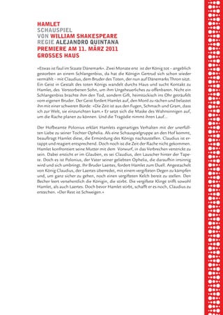 briel borkman
   hamlet


piel
   SchauSpiel
   von william ShakeSpeare
   regie aleJandro quintana
   premiere am 11. märz 2011


 rik ibSen
   groSSeS hauS

   »Etwas ist faul im Staate Dänemark«. Zwei Monate erst ist der König tot – angeblich



xel vornam
   gestorben an einem Schlangenbiss, da hat die Königin Gertrud sich schon wieder
   vermählt – mit Claudius, dem Bruder des Toten, der nun auf Dänemarks Thron sitzt.
   Ein Geist in Gestalt des toten Königs wandelt durchs Haus und sucht Kontakt zu
   Hamlet, des Verstorbenen Sohn, um ihm Ungeheuerliches zu offenbaren. Nicht ein



 tunG tom muSch
   Schlangenbiss brachte ihm den Tod, sondern Gift, heimtückisch ins Ohr geträufelt
   vom eigenen Bruder. Der Geist fordert Hamlet auf, den Mord zu rächen und belastet
   ihn mit einer schweren Bürde: »Die Zeit ist aus den Fugen, Schmach und Gram, dass
   ich zur Welt, sie einzurichten kam.« Er setzt sich die Maske des Wahnsinnigen auf,



re am
   um die Rache planen zu können. Und die Tragödie nimmt ihren Lauf...

   Der Hofbeamte Polonius erklärt Hamlets eigenartiges Verhalten mit der unerfüll-
   ten Liebe zu seiner Tochter Ophelia. Als eine Schauspielgruppe an den Hof kommt,



ember 2010
   beauftragt Hamlet diese, die Ermordung des Königs nachzustellen. Claudius ist er-
   tappt und reagiert entsprechend. Doch noch ist die Zeit der Rache nicht gekommen.
   Hamlet konfrontiert seine Mutter mit dem Vorwurf, in das Verbrechen verstrickt zu
   sein. Dabei ersticht er im Glauben, es sei Claudius, den Lauscher hinter der Tape-



S hauS
   te. Doch es ist Polonius, der Vater seiner geliebten Ophelia, die daraufhin irrsinnig
   wird und sich umbringt. Ihr Bruder Laertes, fordert Hamlet zum Duell. Angestachelt
   von König Claudius, der Laertes überredet, mit einem vergifteten Degen zu kämpfen
   und, um ganz sicher zu gehen, noch einen vergifteten Kelch bereit zu stellen. Den
   Becher leert versehentlich die Königin, die stirbt. Die vergiftete Klinge trifft sowohl
   Hamlet, als auch Laertes. Doch bevor Hamlet stirbt, schafft er es noch, Claudius zu
   erstechen. »Der Rest ist Schweigen.«
 