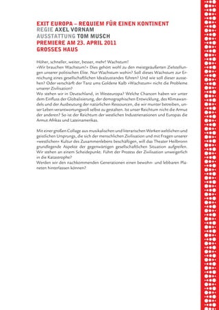briel borkman
   exit europa √ requiem fÜr einen kontinent


piel
   regie axel vornam
   auSStattung tom muSch
   premiere am 23. april 2011


 rik ibSen
   groSSeS hauS

   Höher, schneller, weiter, besser, mehr! Wachstum!
   »Wir brauchen Wachstum!« Dies gehört wohl zu den meistgeäußerten Zielstellun-



xel vornam
   gen unserer politischen Elite. Nur Wachstum wohin? Soll dieses Wachstum zur Er-
   reichung eines gesellschaftlichen Idealzustandes führen? Und wie soll dieser ausse-
   hen? Oder verschärft der Tanz ums Goldene Kalb »Wachstum« nicht die Probleme
   unserer Zivilisation?


 tunG tom muSch
   Wo stehen wir in Deutschland, in Westeuropa? Welche Chancen haben wir unter
   dem Einfluss der Globalisierung, der demographischen Entwicklung, des Klimawan-
   dels und der Ausbeutung der natürlichen Ressourcen, die wir munter betreiben, un-
   ser Leben verantwortungsvoll selbst zu gestalten. Ist unser Reichtum nicht die Armut



re am
   der anderen? So ist der Reichtum der westlichen Industrienationen und Europas die
   Armut Afrikas und Lateinamerikas.

   Mit einer großen Collage aus musikalischen und literarischen Werken weltlichen und



ember 2010
   geistlichen Ursprungs, die sich der menschlichen Zivilisation und mit Fragen unserer
   »westlichen« Kultur des Zusammenlebens beschäftigen, will das Theater Heilbronn
   grundlegende Aspekte der gegenwärtigen gesellschaftlichen Situation aufgreifen.
   Wir stehen an einem Scheidepunkt. Führt der Prozess der Zivilisation unweigerlich



S hauS
   in die Katastrophe?
   Werden wir den nachkommenden Generationen einen bewohn- und lebbaren Pla-
   neten hinterlassen können?
 