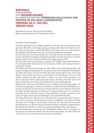 briel borkman
   rheingold


piel
   muSikdrama
   von richard wagner
   in kooperation mit opernhauS halle/Saale und
   theater im pfalzbau ludwigShafen


 rik ibSen
   premiere am 11. mai 2011
   groSSeS hauS



xel vornam
   Musikalische Leitung: GMD Karl-Heinz Steffens
   Regie und Ausstattung: Prof. Hansgünther Heyme




 tunG tom muSch
   Vorabend »Das Rheingold«
   Das Göttergeschlecht der Lichtalben, geführt von Wotan, hat sich die Welt untertan
   gemacht. Mit Hilfe von Verträgen gelang es Wotan, alle bekannten Mächte zu bin-


re am
   den. Das Zeichen seiner umfassenden Macht ist ein Speer, den er aus dem Urbaum,
   der Weltesche, geschnitten hatte, die seit diesem Naturfrevel dahinwelkt.
   Mit dem Bau des neuen Herrschaftssitzes, der Burg Walhall, hat Wotan die Riesen



ember 2010
   Fasold und Fafner beauftragt. Als Bezahlung fordern diese die Göttin Freia - Hüterin
   goldener Äpfel, deren Genuss den Göttern zu ewiger Jugend verhilft.
   Als die Riesen ihren Lohn verlangen, versteht es der Halbgott Loge, Berater Wotans,
   die Aufmerksamkeit der Riesen auf einen Schatz zu lenken, der maßlose Macht zu



S hauS
   versprechen scheint.
   Der Nibelung Alberich hatte jüngst aus dem Rhein einen Goldschatz geraubt. Die
   Legende besagt, dass derjenige, der aus diesem Gold einen Ring schüfe und zugleich
   der Liebe abschwöre, sich zum Herrscher der Welt aufschwingen könne. Der Zwerg
   zögerte nicht, leistete den Schwur und zwingt nun die Nibelungen, für ihn in den
   finsteren Klüften der Erde nach Gold zu suchen, um einen Hort anzuhäufen, mit
   dem er selbst die Götter würde bezwingen können. Die Riesen fürchten sich vor Al-
   berich und fordern von Wotan als Lösung für Freia den Nibelungenhort.
   Wotan bricht mit Loge nach Nibelheim auf, um Alberich das Gold abzujagen. Mit
   Hilfe einer List gelingt es, Alberich zu entführen und das Gold der Nibelungen zu er-
   pressen. Als Wotan ihm den Ring mit Gewalt entreißt, spricht Alberich einen Fluch
   aus: Jeder, der den Ring besitzt, würde von der Angst besessen sein, ihn zu verlieren,
   und jeder, der ihn nicht hat, würde von Neid zerfressen und alles versuchen, ihn an
   sich zu bringen. Das Gold wird Lieblosigkeit, Hass und Mord bewirken.
   Die Riesen kehren am Abend mit der von ihnen als Geisel genommenen Freia zu-
   rück. Wotan ist bereit, den Brüdern das Gold zu übergeben, nicht aber den Ring,
   den diese auch verlangen. Die Urmutter Erda warnt ihn, dass das Ende der Götter
   heraufdämmert, er solle den Ring den Riesen überlassen. Allmählich begreift Wotan
   die Schwere des Fluches: im Streit um des Rings erschlägt Fafner seinen Bruder.
   Ein neues Erdzeitalter dämmert herauf. Während die Götter in ihre Trutzburg einzie-
   hen, klagen die Töchter des Rheins über den Verlust des Goldes. Die Natur dient von
   nun an nur noch der Vermehrung von Reichtum und Macht.
 