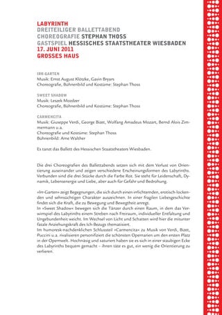 briel borkman
   labyrinth


piel
   dreiteiliger ballettabend
   choreografie Stephan thoSS
   gaStSpiel heSSiScheS StaatStheater wieSbaden
   17. Juni 2011

 rik ibSen
   groSSeS hauS




xel vornam
   irr-garten
   Musik: Ernst August Klötzke, Gavin Bryars
   Choreografie, Bühnenbild und Kostüme: Stephan Thoss




 tunG tom muSch
   Sweet Shadow
   Musik: Leszek Mozdzer
   Choreografie, Bühnenbild und Kostüme: Stephan Thoss




re am
   carmencita
   Musik: Giuseppe Verdi, George Bizet, Wolfang Amadeus Mozart, Bernd Alois Zim-
   mermann u.a.
   Choreografie und Kostüme: Stephan Thoss



ember 2010
   Bühnenbild: Arne Walther

   Es tanzt das Ballett des Hessischen Staatstheaters Wiesbaden.




S hauS
   Die drei Choreografien des Ballettabends setzen sich mit dem Verlust von Orien-
   tierung auseinander und zeigen verschiedene Erscheinungsformen des Labyrinths.
   Verbunden sind die drei Stücke durch die Farbe Rot. Sie steht für Leidenschaft, Dy-
   namik, Lebensenergie und Liebe, aber auch für Gefahr und Bedrohung.

   »Irr-Garten« zeigt Begegnungen, die sich durch einen irrlichternden, erotisch-locken-
   den und sehnsüchtigen Charakter auszeichnen. In einer fragilen Liebesgeschichte
   findet sich die Kraft, die zu Bewegung und Bewegtheit anregt.
   In »Sweet Shadow« bewegen sich die Tänzer durch einen Raum, in dem das Ver-
   wirrspiel des Labyrinths einem Streben nach Freiraum, individueller Entfaltung und
   Ungebundenheit weicht. Im Wechsel von Licht und Schatten wird hier die mitunter
   fatale Anziehungskraft des Ich-Bezugs thematisiert.
   Im humoresk-nachdenklichen Schlussteil »Carmencita« zu Musik von Verdi, Bizet,
   Puccini u.a. rivalisieren personifiziert die schönsten Opernarien um den ersten Platz
   in der Opernwelt. Hochnäsig und saturiert haben sie es sich in einer staubigen Ecke
   des Labyrinths bequem gemacht – ihnen täte es gut, ein wenig die Orientierung zu
   verlieren.
 