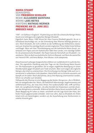 briel borkman
   maria Stuart


piel
   SchauSpiel
   von friedrich Schiller
   regie aleJandro quintana


 rik ibSen
   bÜhne larS betko
   koStÜme mathiaS werner
   premiere am 25. Juni 2011
   groSSeS hauS

xel vornam
   1587 – ein Schloss in England. 19 Jahre lang war dort die schottische Königin Maria
   Stuart eine Gefangene der englischen Königin Elisabeth.



 tunG tom muSch
   Eigentlich hatte Maria 1568 Schutz bei ihrer Cousine Elisabeth gesucht, da sie in
   Schottland beschuldigt war, an der Ermordung ihres Mannes beteiligt gewesen zu
   sein. Doch Elisabeth, die nicht wirklich an der Aufklärung des Verbrechens interes-
   siert war, brachte ihre ständige Rivalin um den englischen Thron lieber hinter Schloss



re am
   und Riegel. Denn seit ihrer Thronbesteigung war die katholische Maria Stuart, un-
   terstützt vom Papst und vom katholischen Adel ihres Landes, eine ständige Gefahr
   für die protestantische Elisabeth. Der Papst hatte die Herrschaft von Elisabeth I. nie
   anerkannt. War sie doch aus katholischer Sicht ein Bastard, weil Rom die zweite Ehe



ember 2010
   von Heinrich VIII. und Anna Boleyn, ihrer Mutter, nicht akzeptierte.

   Diese historisch verbürgte Vorgeschichte erfahren wir rückblickend im Laufe des Stü-
   ckes. Die eigentliche Handlung setzt drei Tage vor der Hinrichtung Maria Stuarts



S hauS
   ein. Die Katastrophe ist geschehen: Sie ist wegen angeblicher Beteiligung an einem
   Mordkomplott gegen Elisabeth zum Tode verurteilt. Aber noch zögert die englische
   Königin, das Urteil zu unterzeichnen. Die Hinrichtung einer Königin ließe auch sie in-
   ternational in schlechtem Licht dastehen. Maria fühlt sich zu Unrecht verurteilt und
   kämpft um ihr Leben. Doch alle Schritte, die zu ihrer Rettung unternommen werden,
   führen sie schneller zum Schafott.
   Höhepunkt des Dramas ist eine Begegnung der beiden Königinnen, die in Wirklich-
   keit nie stattgefunden hat. Maria, die katholisch-lebenslustige, begehrenswerte und
   verführerische Frau, die trotz ihres Amtes ihre Leidenschaften lebt, trifft auf Elisa-
   beth, die »jungfräuliche Königin«, die alles Handeln der Staatsräson und den Zwän-
   gen des Königinseins unterstellt. Während Schillers Maria Stuart zunächst hofft, mit
   dieser Begegnung ihr Leben zu retten, verschärft sich die Lage durch den Hass, den
   beide Frauen gegeneinander entladen. Und man ahnt, dass es Elisabeth mit ihrem
   Urteil nicht um Gerechtigkeit, sondern um die Ausschaltung einer Konkurrentin in
   vielerlei Hinsicht geht.
 