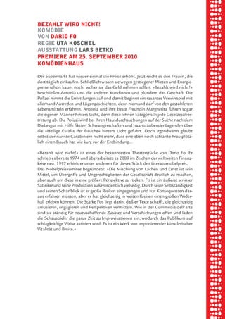briel borkman
   bezahlt wird nicht!


piel
   komödie
   von dario fo
   regie uta koSchel


 rik ibSen
   auSStattung larS betko
   premiere am 25. September 2010
   komödienhauS



xel vornam
   Der Supermarkt hat wieder einmal die Preise erhöht. Jetzt reicht es den Frauen, die
   dort täglich einkaufen. Schließlich wissen sie wegen gestiegener Mieten und Energie-
   preise schon kaum noch, woher sie das Geld nehmen sollen. »Bezahlt wird nicht!«



 tunG tom muSch
   beschließen Antonia und die anderen Kundinnen und plündern das Geschäft. Die
   Polizei nimmt die Ermittlungen auf und damit beginnt ein rasantes Verwirrspiel mit
   allerhand Ausreden und Lügengeschichten, denn niemand darf von den gestohlenen
   Lebensmitteln erfahren. Antonia und ihre beste Freundin Margherita führen sogar
   die eigenen Männer hinters Licht, denn diese lehnen kategorisch jede Gesetzesüber-


re am
   tretung ab. Die Polizei wird bei ihren Hausdurchsuchungen auf der Suche nach dem
   Diebesgut mit Hilfe fiktiver Schwangerschaften und haarsträubender Legenden über
   die »Heilige Eulalia der Bäuche« hinters Licht geführt. Doch irgendwann glaubt
   selbst der naivste Carabiniere nicht mehr, dass eine eben noch schlanke Frau plötz-


ember 2010
   lich einen Bauch hat wie kurz vor der Entbindung…

   »Bezahlt wird nicht!« ist eines der bekanntesten Theaterstücke von Dario Fo. Er



S hauS
   schrieb es bereits 1974 und überarbeitete es 2009 im Zeichen der weltweiten Finanz-
   krise neu. 1997 erhielt er unter anderem für dieses Stück den Literaturnobelpreis.
   Das Nobelpreiskomitee begründete: »Die Mischung von Lachen und Ernst ist sein
   Mittel, um Übergriffe und Ungerechtigkeiten der Gesellschaft deutlich zu machen,
   aber auch um diese in eine größere Perspektive zu rücken. Fo ist ein äußerst seriöser
   Satiriker und seine Produktion außerordentlich vielseitig. Durch seine Selbständigkeit
   und seinen Scharfblick ist er große Risiken eingegangen und hat Konsequenzen dar-
   aus erfahren müssen, aber er hat gleichzeitig in weiten Kreisen einen großen Wider-
   hall erleben können. Die Stärke Fos liegt darin, daß er Texte schafft, die gleichzeitig
   amüsieren, engagieren und Perspektiven vermitteln. Wie in der Commedia dell'arte
   sind sie ständig für neuzuschaffende Zusätze und Verschiebungen offen und laden
   die Schauspieler die ganze Zeit zu Improvisationen ein, wodurch das Publikum auf
   schlagkräftige Weise aktiviert wird. Es ist ein Werk von imponierender künstlerischer
   Vitalität und Breite.«
 