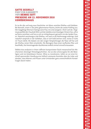 briel borkman
   gatte gegrillt


piel
   faSt ein kabarett
   von debbie iSitt
   premiere am 13. november 2010


 rik ibSen
   komödienhauS

   Es ist die alte und ewig neue Geschichte: ein Mann zwischen Ehefrau und Geliebter.
   Bei Kenneth, einem in die Jahre gekommenen Pascha, bricht der zweite Frühling aus.



xel vornam
   Der langjährige Ehemann betrügt seine Frau mit einer Jüngeren. Doch weil die Ange-
   traute perfekt den Haushalt führt und die Geliebte einen knackigen Hintern hat, will er
   auf keine verzichten und hat es sich so richtig bequem gemacht mit den beiden Frau-
   en. Natürlich verschweigt er der Ehefrau, mit wem er die Nachmittage verbringt. Und



 tunG tom muSch
   natürlich verspricht er der Geliebten, dass er sich bald trennen wird, woran er nicht
   im Traum denkt. Bis letztere von den ewigen Versprechungen die Nase voll hat und
   der Ehefrau reinen Wein einschenkt. Die Betrogene fasst einen teuflischen Plan und
   beschließt, ihre hervorragenden Kochkünste endlich einmal sinnvoll einzusetzen.



re am
   Debbie Isitt analysiert in ihrem raffiniert komponierten Stück messerscharf die Me-
   chanismen derartiger Dreiecksgeschichten. Sie tut dies schonungslos für alle Betei-
   ligten und mit bitterbösem Humor. Ohne zu moralisieren, liefert sie vor einer kri-



ember 2010
   minell spannenden Handlung eine höllisch amüsante Komödie über die Liebe und
   darüber, dass Männer und Frauen unter Umständen ganz unterschiedliche Vorstel-
   lungen davon haben.




S hauS
 