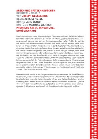 briel borkman
   arSen und Spitzenhäubchen


piel
   kriminalkomödie
   von JoSeph keSSelring
   regie JenS Schmidl


 rik ibSen
   bÜhne larS betko
   koStÜme mathiaS werner
   premiere am 14. Januar 2011
   komödienhauS

xel vornam
   Man kann sich wohl kaum liebenswürdigere Damen vorstellen als die beiden Schwes-
   tern Abby und Martha Brewster. Sie führen ein offenes, gastfreundliches Haus. Auf-



 tunG tom muSch
   opferungsvoll kümmern sie sich um ihren geisteskranken Neffen Teddy, der sich für
   den amerikanischen Präsidenten Roosevelt hält. Und auch ihr anderer Neffe Mor-
   timer, ein Theaterkritiker, fühlt sich wohl in der behaglichen Villa. Niemand ahnt,
   dass diese beiden Damen im wahrsten Sinne des Wortes Leichen in ihrem Keller ha-



re am
   ben. Ihre Nächstenliebe geht so weit, dass sie es nicht ertragen können, wenn einer
   in ihrem Umfeld einsam ist oder leiden muss. Dann greifen die Damen zu sehr eige-
   nen Methoden, um den Betreffenden »Gott nahe zu bringen«. Als Mortimer eines
   Tages das Geheimnis der Tanten entdeckt, trifft ihn fast der Schlag. Doch was tun?



ember 2010
   Er kann sie unmöglich der Polizei übergeben. Sollte etwa der skurrile Wesenszug des
   seligen Großvaters in den Tanten fortleben? Der war eigentlich Arzt, hatte aber mit
   seinen experimentellen Behandlungsmethoden das Leben einiger seiner Patienten
   unfreiwillig verkürzt. Sollte dieser Wahnsinn etwa ein Familienfluch sein? Teddy, die



S hauS
   Tanten… und was wäre mit ihm selbst?

   Diese Kriminalkomödie ist ein Evergreen des schwarzen Humors, die ihre Effekte da-
   raus bezieht, dass sich aberwitzig anmutendes Grauen hinter der kleinbürgerlichen
   Beschaulichkeit versteckt. Seine Komödie »Arsen und Spitzenhäubchen« schrieb
   Kesselring 1940. Dieser Klassiker unter den Kriminalkomödien wurde am 1. Januar
   1941 im Fulton-Theater New York uraufgeführt. Die Premiere leitete einen überwäl-
   tigenden Erfolg ein und wurde auch mit Cary Grant in der Hauptrolle verfilmt.
 