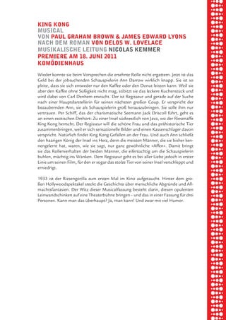 briel borkman
   king kong


piel
   muSical
   von paul graham brown & JameS edward lyonS
   nach dem roman von deloS w. lovelace
   muSikaliSche leitung nicolaS kemmer

 rik ibSen
   premiere am 18. Juni 2011
   komödienhauS



xel vornam
   Wieder konnte sie beim Vorsprechen die ersehnte Rolle nicht ergattern. Jetzt ist das
   Geld bei der jobsuchenden Schauspielerin Ann Darrow wirklich knapp. Sie ist so
   pleite, dass sie sich entweder nur den Kaffee oder den Donut leisten kann. Weil sie
   aber den Kaffee ohne Süßigkeit nicht mag, stibitzt sie das leckere Kuchenstück und


 tunG tom muSch
   wird dabei von Carl Denhem erwischt. Der ist Regisseur und gerade auf der Suche
   nach einer Hauptdarstellerin für seinen nächsten großen Coup. Er verspricht der
   bezaubernden Ann, sie als Schauspielerin groß herauszubringen. Sie solle ihm nur
   vertrauen. Per Schiff, das der charismatische Seemann Jack Driscoll führt, geht es



re am
   an einen exotischen Drehort: Zu einer Insel südwestlich von Java, wo der Riesenaffe
   King Kong herrscht. Der Regisseur will die schöne Frau und das prähistorische Tier
   zusammenbringen, weil er sich sensationelle Bilder und einen Kassenschlager davon
   verspricht. Natürlich findet King Kong Gefallen an der Frau. Und auch Ann schließt



ember 2010
   den haarigen König der Insel ins Herz, denn die meisten Männer, die sie bisher ken-
   nengelernt hat, waren, wie sie sagt, nur ganz gewöhnliche »Affen«. Damit bringt
   sie das Rollenverhalten der beiden Männer, die eifersüchtig um die Schauspielerin
   buhlen, mächtig ins Wanken. Dem Regisseur geht es bei aller Liebe jedoch in erster



S hauS
   Linie um seinen Film, für den er sogar das stolze Tier von seiner Insel verschleppt und
   erniedrigt.

   1933 ist der Riesengorilla zum ersten Mal im Kino aufgetaucht. Hinter dem gro-
   ßen Hollywoodspektakel steckt die Geschichte über menschliche Abgründe und All-
   machtsfantasien. Der Witz dieser Musicalfassung besteht darin, diesen opulenten
   Leinwandschinken auf eine Theaterbühne bringen – und das in einer Fassung für drei
   Personen. Kann man das überhaupt? Ja, man kann! Und zwar mit viel Humor.
 