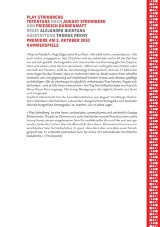 briel borkman
   play Strindberg


piel
   totentanz nach auguSt Strindberg
   von friedrich dÜrrenmatt
   regie aleJandro quintana


 rik ibSen
   auSStattung thomaS pekny
   premiere am 2. oktober 2010
   kammerSpiele



xel vornam
   »Was ist Freude?«, fragt Edgar seine Frau Alice. »Ich weiß nicht«, antwortet sie. »Ich
   auch nicht«, entgegnet er. Seit 25 Jahren sind sie verheiratet und in all der Zeit fast
   nur auf sich gestellt. Sie langweilen sich miteinander mit ihren ewig gleichen Gesprä-



 tunG tom muSch
   chen und warten, dass die Zeit »versickert«. »Wenn wir nicht geheiratet hätten, wäre
   ich noch am Theater«, wirft sie, die ehemalige Schauspielerin, ihm vor. Er hält es für
   einen Segen für das Theater, dass sie nicht mehr dort ist. Beide nutzen ihren scharfen
   Verstand, um sich gegenseitig auf intellektuell hohem Niveau und überaus gepflegt
   zu beleidigen. Ob sie überhaupt ein glücklich verheiratetes Paar kennen, fragen sich


re am
   die beiden – und es fällt ihnen niemand ein. Am Tag ihrer Silberhochzeit nun hat sich
   Alices Vetter Kurt angesagt. Der bringt Bewegung in das tägliche Einerlei aus Streit
   und Langeweile.
   Friedrich Dürrenmatt hat die Grundkonstellation aus August Strindbergs Ehedra-


ember 2010
   ma »Totentanz« übernommen, um aus der »bürgerlichen Ehetragödie eine Komödie
   über die bürgerliche Ehetragödie« zu machen, wie er selbst sagte.




S hauS
   »’Play Strindberg’ ist eine harte, sardonische, unverschämte und unheimlich lustige
   Ehekomödie. Da gibt es Dürrenmatts aufschreckende massive Provokationen, seine
   bittere Ironie, seinen ausgelassenen Sinn für intellektuelles Hin und Her und sein ge-
   sundes, heilendes Lachen über die Absurdität des Lebens. Dürrenmatt hat einen un-
   verschämten Sinn für Lächerliches. Er spürt, dass das Leben uns allen einen Streich
   gespielt hat. Er verbindet poetischen Sinn für Ironie mit schneidender brechtscher
   Sozialkritik.« (The Record)
 