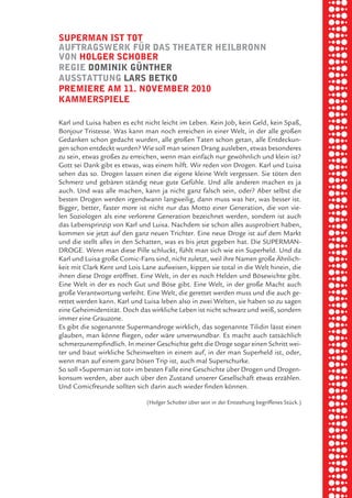 briel borkman
   Superman iSt tot


piel
   auftragSwerk fÜr daS theater heilbronn
   von holger Schober
   regie dominik gÜnther


 rik ibSen
   auSStattung larS betko
   premiere am 11. november 2010
   kammerSpiele



xel vornam
   Karl und Luisa haben es echt nicht leicht im Leben. Kein Job, kein Geld, kein Spaß,
   Bonjour Tristesse. Was kann man noch erreichen in einer Welt, in der alle großen
   Gedanken schon gedacht wurden, alle großen Taten schon getan, alle Entdeckun-



 tunG tom muSch
   gen schon entdeckt wurden? Wie soll man seinen Drang ausleben, etwas besonderes
   zu sein, etwas großes zu erreichen, wenn man einfach nur gewöhnlich und klein ist?
   Gott sei Dank gibt es etwas, was einem hilft. Wir reden von Drogen. Karl und Luisa
   sehen das so. Drogen lassen einen die eigene kleine Welt vergessen. Sie töten den



re am
   Schmerz und gebären ständig neue gute Gefühle. Und alle anderen machen es ja
   auch. Und was alle machen, kann ja nicht ganz falsch sein, oder? Aber selbst die
   besten Drogen werden irgendwann langweilig, dann muss was her, was besser ist.
   Bigger, better, faster more ist nicht nur das Motto einer Generation, die von vie-



ember 2010
   len Soziologen als eine verlorene Generation bezeichnet werden, sondern ist auch
   das Lebensprinzip von Karl und Luisa. Nachdem sie schon alles ausprobiert haben,
   kommen sie jetzt auf den ganz neuen Trichter. Eine neue Droge ist auf dem Markt
   und die stellt alles in den Schatten, was es bis jetzt gegeben hat. Die SUPERMAN-



S hauS
   DROGE. Wenn man diese Pille schluckt, fühlt man sich wie ein Superheld. Und da
   Karl und Luisa große Comic-Fans sind, nicht zuletzt, weil ihre Namen große Ähnlich-
   keit mit Clark Kent und Lois Lane aufweisen, kippen sie total in die Welt hinein, die
   ihnen diese Droge eröffnet. Eine Welt, in der es noch Helden und Bösewichte gibt.
   Eine Welt in der es noch Gut und Böse gibt. Eine Welt, in der große Macht auch
   große Verantwortung verleiht. Eine Welt, die gerettet werden muss und die auch ge-
   rettet werden kann. Karl und Luisa leben also in zwei Welten, sie haben so zu sagen
   eine Geheimidentität. Doch das wirkliche Leben ist nicht schwarz und weiß, sondern
   immer eine Grauzone.
   Es gibt die sogenannte Supermandroge wirklich, das sogenannte Tilidin lässt einen
   glauben, man könne fliegen, oder wäre unverwundbar. Es macht auch tatsächlich
   schmerzunempfindlich. In meiner Geschichte geht die Droge sogar einen Schritt wei-
   ter und baut wirkliche Scheinwelten in einem auf, in der man Superheld ist, oder,
   wenn man auf einem ganz bösen Trip ist, auch mal Superschurke.
   So soll »Superman ist tot« im besten Falle eine Geschichte über Drogen und Drogen-
   konsum werden, aber auch über den Zustand unserer Gesellschaft etwas erzählen.
   Und Comicfreunde sollten sich darin auch wieder finden können.

                                 (Holger Schober über sein in der Entstehung begriffenes Stück.)
 