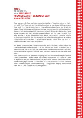 briel borkman
   tituS


piel
   SchauSpiel
   von Jan Sobrie
   premiere am 17. dezember 2010
   kammerSpiele

 rik ibSen
   Titus sagt, er heißt Titus nach dem römischen Feldherrn Titus Andronicus. In Wahr-
   heit heißt Titus Titus, weil sein Vater Fleischermeister ist und dessen Lieblingsschwein



xel vornam
   Titus hieß. Titus, das Schwein, konnte 26 verschiedene Grunzlaute, von freudig bis
   traurig. Titus, der Junge von 13 Jahren, kann gar nichts so richtig. Der Vater möchte,
   dass sein Sohn mal das Geschäft übernimmt, obwohl der gar kein Fleisch isst. Seine
   Mutter ist gestorben. Weil sein Vater deshalb kaum mit ihm redet, schreibt Titus



 tunG tom muSch
   alles, worüber er lachen oder weinen muss, an die Wände seines Zimmers. Titus ist
   in ein Mädchen verliebt, das ihn auch sehr mag. Aber ihre Mutter findet, er sei kein
   Umgang für das Töchterchen. Er will nicht groß werden: »Denn dann sagt man ’ja’,
   obwohl man ’nein’ denkt und umgekehrt.«



re am
   Mit feinem Humor und viel Fantasie beschreibt Jan Sorbie diese Umbruchphase im
   Leben eines fast normalen Jungen. Er ist nur ein bisschen anders als andere, weil er
   niemanden hat, der sich richtig um ihn kümmert. Er bekommt ihn nicht, den Halt,



ember 2010
   der in diesem Alter eigentlich kolossal nervt, und nach dem man sich aber auch noch
   sehnt.
   »Wie ein Maler weiß Jan Sobrie mit einigen guten Strichen seinen Protagonisten zum
   Leben zu erwecken … Sobrie kreiert eine Person, die versucht, sich tapfer ins Leben



S hauS
   zu begeben, sowie gleichermaßen eine (Um)welt, in der deutlich wird, wieviel Wider-
   stand ihm entgegen kommt. »Titus« ist ein Stück, bei dem man laut lacht und leise
   weint. Ein Monolog wie ein Hammerschlag …«, begründete die Jury, als das Stück
   2007 den »Kaas & Kappes« Hauptpreis gewann.
 