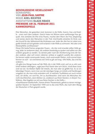 briel borkman
   geSchloSSene geSellSchaft


piel
   SchauSpiel
   von Jean-paul Sartre
   regie axel richter


 rik ibSen
   auSStattung klauS noack
   premiere am 26. februar 2011
   kammerSpiele



xel vornam
   Drei Menschen, die gestorben sind, kommen in die Hölle. Garcin, Ines und Estel-
   le – einer nach dem anderen. Garcin hatte mit Wonne seine sanftmütige Frau ge-
   quält. Ines zerstörte die Ehe eines Paares, machte dem Mann die Frau abspenstig



 tunG tom muSch
   und stürzte damit drei Menschen in den Tod. Und Estelle ertränkte ihr Kind, was
   der Grund für den Selbstmord des Kindvaters war. Jeder der drei hat im Leben eine
   große Schuld auf sich geladen und ist bereit in der Hölle zu schmoren. Wo aber sind
   Marterpfähle und Bratroste?
   Dieser Ort bedarf keines sengenden Feuers – die drei sind einander selbst Hölle ge-


re am
   nug. Jeder ist verdammt dazu, die anderen beständig zu quälen und selbst von den
   anderen gequält zu werden. So dürstet jeder nach der Anerkennung eines der bei-
   den anderen, aber sich einem nähernd, verletzt er zugleich zutiefst den anderen.
   Sie können weder voneinander lassen, noch voreinander fliehen, nicht einmal töten


ember 2010
   können sie sich – sie sind bereits tot! Und so gilt auf ewig: »Die Hölle, das sind die
   anderen«.
   »Es gibt eine Menge Leute auf der Welt, die in der Hölle sind, weil sie zu sehr vom



S hauS
   Urteil anderer abhängen«, sagte Jean-Paul Sartre über sein Stück: »Und diese Leute
   sind wie tot. Sie bleiben Opfer der Urteile, die man über sie gefällt hat. Es ist ein
   lebendiges Totsein, wenn man von der ständigen Sorge um Urteile und Handlungen
   umgeben ist, die man nicht verändern will. In welchem Teufelskreis wir auch immer
   sind, ich denke, wir sind frei, ihn zu durchbrechen. Und wenn die Menschen ihn
   nicht durchbrechen, dann bleiben sie, wiederum aus freien Stücken, in diesem Teu-
   felskreis. Also begeben sie sich aus freien Stücken in die Hölle.«
   »Geschlossene Gesellschaft«, Sartres drittes Theaterstück, gehört zu seinen meistge-
   spielten Stücken. Im September 1944 war es das erste Werk, das nach dem Abzug
   der Deutschen in Paris gespielt wurde.
 
