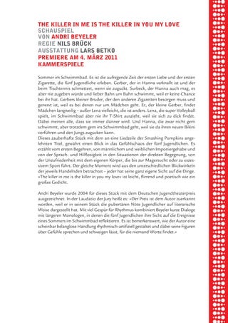 briel borkman
   the killer in me iS the killer in you my love


piel
   SchauSpiel
   von andri beyeler
   regie nilS brÜck


 rik ibSen
   auSStattung larS betko
   premiere am 4. märz 2011
   kammerSpiele



xel vornam
   Sommer im Schwimmbad. Es ist die aufregende Zeit der ersten Liebe und der ersten
   Zigarette, die fünf Jugendliche erleben. Gerber, der in Hanna verknallt ist und der
   beim Tischtennis schmettert, wenn sie zuguckt. Surbeck, der Hanna auch mag, es



 tunG tom muSch
   aber nie zugeben würde und lieber Bahn um Bahn schwimmt, weil er keine Chance
   bei ihr hat. Gerbers kleiner Bruder, der den anderen Zigaretten besorgen muss und
   genervt ist, weil es bei denen nur um Mädchen geht. Er, der kleine Gerber, findet
   Mädchen langweilig – außer Lena vielleicht, die ist anders. Lena, die super Volleyball
   spielt, im Schwimmbad aber nie ihr T-Shirt auszieht, weil sie sich zu dick findet.


re am
   Dabei meinen alle, dass sie immer dünner wird. Und Hanna, die zwar nicht gern
   schwimmt, aber trotzdem gern ins Schwimmbad geht, weil sie da ihren neuen Bikini
   vorführen und den Jungs zugucken kann.
   Dieses zauberhafte Stück mit dem an eine Liedzeile der Smashing Pumpkins ange-


ember 2010
   lehnten Titel, gewährt einen Blick in das Gefühlschaos der fünf Jugendlichen. Es
   erzählt vom ersten Begehren, von männlichem und weiblichen Imponiergehabe und
   von der Sprach- und Hilflosigkeit in den Situationen der direkten Begegnung, von



S hauS
   der Unzufriedenheit mit dem eigenen Körper, die bis zur Magersucht oder zu exzes-
   sivem Sport führt. Der gleiche Moment wird aus den unterschiedlichen Blickwinkeln
   der jeweils Handelnden betrachtet – jeder hat seine ganz eigene Sicht auf die Dinge.
   »The killer in me is the killer in you my love« ist leicht, flirrend und poetisch wie ein
   großes Gedicht.

   Andri Beyeler wurde 2004 für dieses Stück mit dem Deutschen Jugendtheaterpreis
   ausgezeichnet. In der Laudatio der Jury heißt es: »Der Preis ist dem Autor zuerkannt
   worden, weil er in seinem Stück die pubertären Nöte Jugendlicher auf literarische
   Weise dargestellt hat. Mit viel Gespür für Rhythmus kombiniert Beyeler kurze Dialoge
   mit längeren Monologen, in denen die fünf Jugendlichen ihre Sicht auf die Ereignisse
   eines Sommers im Schwimmbad reflektieren. Es ist bemerkenswert, wie der Autor eine
   scheinbar belanglose Handlung rhythmisch-artifiziell gestaltet und dabei seine Figuren
   über Gefühle sprechen und schweigen lässt, für die niemand Worte findet.«
 