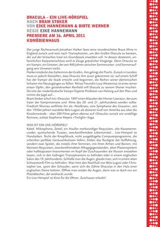 briel borkman
   dracula √ ein live-hörSpiel


piel
   nach bram Stoker
   von eike hannemann & birte werner
   regie eike hannemann


 rik ibSen
   premiere am 16. april 2011
   komödienhauS

   Der junge Rechtsanwalt Jonathan Harker lässt seine wunderschöne Braut Mina in



xel vornam
   England zurück und reist nach Transsylvanien, um den Grafen Dracula zu beraten,
   der auf der britischen Insel ein Grundstück erwerben will. In dessen düsterem, un-
   heimlichen Karpartenschloss wird er Zeuge grässlicher Vorgänge. Denn Dracula ist
   ein Vampir, ein Untoter, der seit 400 Jahren zwischen Sonnenunter- und Sonnenauf-


 tunG tom muSch
   gang sein Unwesen treibt.
   Harker entdeckt das Geheimnis der Grafen, ihm gelingt die Flucht. Zurück in London
   muss er jedoch feststellen, dass Dracula ihm zuvor gekommen ist: auf einem Schiff
   hat der Vampir die Stadt erreicht und begonnen, die Reihen seiner dämonischen



re am
   Scharen mit Neuzugängen zu füllen. Minas Freundin Lucy Westenraa ist eines seiner
   ersten Opfer, den geisteskranken Renfield will Dracula zu seinem Diener machen.
   Da tritt der niederländische Vampir-Experte Professor van Helsing auf den Plan und
   nimmt die Jagd auf…



ember 2010
   Bram Stoker schuf mit »Dracula« 1897 einen Klassiker der Horror-Literatur, der zum
   Vater der Vampirromane und -filme des 20. und 21. Jahrhunderts werden sollte:
   Friedrich Murnau verfilmte ihn als »Nosferatu, eine Symphonie des Grauens«, seit
   den 1930er Jahren wandelte Bela Lugosi als düsterer Graf von Amerika aus über die



S hauS
   Kinoleinwände – über 200 Filme gehen ebenso auf »Dracula« zurück wie unzählige
   Romane, zuletzt Stephenie Meyers »Twilight«-Saga.

   WAS IST EIN LIVE-HÖRSPIEL?
   Kabel. Mikrophone, Zettel, ein Haufen merkwürdiger Requisiten, alte Kassettenre-
   corder, quietschende Toaster, zweckentfremdete Lebensmittel… Live-Hörspiel ist
   Handarbeit. Nicht der Knopfdruck, nicht ausgeklügelte Computerprogramme, die
   scheinbar perfekte Geräuschkulissen liefern, bilden das Rückgrat der Aufführung,
   sondern zwei Spieler, die mittels ihrer Stimmen, mit ihren Armen und Beinen, mit
   kleinsten Requisiten, zweckentfremdeten Alltagsgegenständen, alten Plattenspielern
   oder halbkaputten Instrumenten im Kopf der Zuschauenden die Illusion entstehen
   lassen, sich in den Gebirgen Transsylvaniens zu befinden oder in einem englischen
   Salon des 19. Jahrhunderts. Schließt man die Augen, glaubt man, sich in einem alten
   Schwarzweiß-Film zu befinden. Man hört den Nachhall von Bela Lugosi oder Chris-
   topher Lee, spürt den Schauder, wenn sich die Zähne Draculas in den Hals einer
   englischen Dame bohren. Öffnet man wieder die Augen, dann war es doch nur ein
   Plastikbecher, der zerdrückt wurde.
   Ein Live-Hörspiel ist Kino für die Ohren. Zuschauen erlaubt!
 