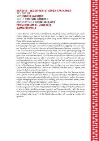 briel borkman
   benefiz √ Jeder rettet einen afrikaner


piel
   SchauSpiel
   von ingrid lauSund
   regie dominik gÜnther


 rik ibSen
   auSStattung heike vollmer
   premiere am 11. Juni 2011
   kammerSpiele



xel vornam
   »Meine Damen und Herren, ich möchte Sie heute Abend zu 51 Prozent von einem
   Projekt überzeugen, das mir am Herzen liegt. Ja, das ist die gute Nachricht des
   Abends. 51 Prozent Überzeugung reichen völlig. Damit nehmen wir gleich mal 49



 tunG tom muSch
   Prozent Überzeugungsdruck weg.«
   Fünf Menschen proben für eine Benefiz-Veranstaltung, die Geld für ein afrikanisches
   Schulprojekt einbringen soll. Sämtliche Prominente haben abgesagt und nun müs-
   sen sie selbst auf charmante Art und Weise die Leute zum Spenden motivieren. Wie
   aber soll man über Not und Elend in Afrika reden und dabei gleichzeitig witzig und


re am
   unterhaltsam sein? Darf man etwa eine schwarze Sängerin einladen und sie für die
   gute Sache instrumentalisieren? Ja, darf man ihre Hautfarbe überhaupt zum Thema
   machen? Diskussionspunkte gibt es unendlich viele. Die Angelegenheit wird auch
   nicht gerade leichter durch die Tatsache, dass die fünf sich aus ganz unterschiedli-


ember 2010
   chen Beweggründen für die Benefizaktion engagieren. Diese reichen vom Gefühl der
   inneren Berufung zur Rettung der Welt, über »einfach nur mal ausprobieren und
   Spaß haben wollen« bis hin zu »endlich mal ein Podium haben und das eigene, stets



S hauS
   verkannte Talent unter Beweis stellen.«
   Reden und Lieder werden geprobt, Wirkungen analysiert. Die fünf Akteure verhed-
   dern sich mit ihrem Halbwissen heillos in Pauschalisierungen, Vorurteilen und dem
   verzweifelten Anspruch, politisch korrekt zu bleiben. Und immer stehen dem wohl-
   tätigen Anliegen persönliche Eitelkeiten im Weg, welche die selbsterklärten Gutmen-
   schen zu kleinen Niederträchtigkeiten greifen lassen.
   »Benefiz« bringt auf groteske, unterhaltsame Weise das Problem des internationalen
   Fundraisings auf den Punkt: Persönliche Betroffenheit und das Bedürfnis, Menschen
   in Not zu helfen, wird korrumpiert, wenn es auf Spendensammler trifft, die hinter
   dem Schutzschild der Menschenliebe ganz andere, vor allem finanzielle Eigeninteres-
   sen verfolgen, allen voran Teile der Musikindustrie. Aber soll man darum nicht mehr
   spenden?
 