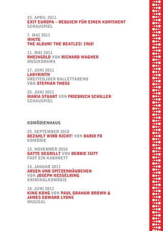 briel borkman
   23. april 2011


piel
   exit europa √ requiem fÜr einen kontinent
   SchauSpiel

   7. mai 2011


 rik ibSen
   white
   the album! the beatleS! 1968!



xel vornam
   11. mai 2011
   rheingold von richard wagner
   muSikdrama



 tunG tom muSch
   17. Juni 2011
   labyrinth
   dreiteiliger ballettabend
   von Stephan thoSS


re am
   25. Juni 2011
   maria Stuart von friedrich Schiller


ember 2010
   SchauSpiel




S hauS
   komödienhauS

   25. September 2010
   bezahlt wird nicht! von dario fo
   komödie

   13. november 2010
   gatte gegrillt von debbie iSitt
   faSt ein kabarett

   14. Januar 2011
   arSen und Spitzenhäubchen
   von JoSeph keSSelring
   kriminalkomödie

   18. Juni 2011
   king kong von paul graham brown &
   JameS edward lyonS
   muSical
 