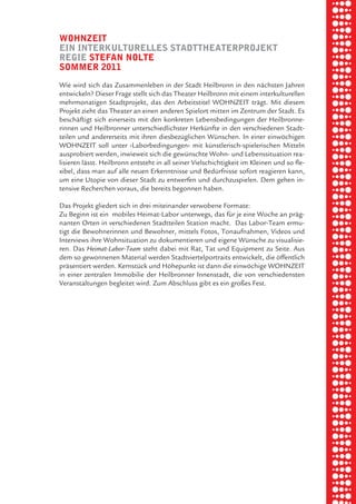 briel borkman
   wohnzeit


piel
   ein interkulturelleS StadttheaterproJekt
   regie Stefan nolte
   Sommer 2011



 rik ibSen
   Wie wird sich das Zusammenleben in der Stadt Heilbronn in den nächsten Jahren
   entwickeln? Dieser Frage stellt sich das Theater Heilbronn mit einem interkulturellen
   mehrmonatigen Stadtprojekt, das den Arbeitstitel WOHNZEIT trägt. Mit diesem
   Projekt zieht das Theater an einen anderen Spielort mitten im Zentrum der Stadt. Es


xel vornam
   beschäftigt sich einerseits mit den konkreten Lebensbedingungen der Heilbronne-
   rinnen und Heilbronner unterschiedlichster Herkünfte in den verschiedenen Stadt-
   teilen und andererseits mit ihren diesbezüglichen Wünschen. In einer einwöchigen
   WOHNZEIT soll unter ›Laborbedingungen‹ mit künstlerisch-spielerischen Mitteln


 tunG tom muSch
   ausprobiert werden, inwieweit sich die gewünschte Wohn- und Lebenssituation rea-
   lisieren lässt. Heilbronn entsteht in all seiner Vielschichtigkeit im Kleinen und so fle-
   xibel, dass man auf alle neuen Erkenntnisse und Bedürfnisse sofort reagieren kann,
   um eine Utopie von dieser Stadt zu entwerfen und durchzuspielen. Dem gehen in-



re am
   tensive Recherchen voraus, die bereits begonnen haben.

   Das Projekt gliedert sich in drei miteinander verwobene Formate:
   Zu Beginn ist ein mobiles Heimat-Labor unterwegs, das für je eine Woche an präg-



ember 2010
   nanten Orten in verschiedenen Stadtteilen Station macht. Das Labor-Team ermu-
   tigt die Bewohnerinnen und Bewohner, mittels Fotos, Tonaufnahmen, Videos und
   Interviews ihre Wohnsituation zu dokumentieren und eigene Wünsche zu visualisie-
   ren. Das Heimat-Labor-Team steht dabei mit Rat, Tat und Equipment zu Seite. Aus



S hauS
   dem so gewonnenen Material werden Stadtviertelportraits entwickelt, die öffentlich
   präsentiert werden. Kernstück und Höhepunkt ist dann die einwöchige WOHNZEIT
   in einer zentralen Immobilie der Heilbronner Innenstadt, die von verschiedensten
   Veranstaltungen begleitet wird. Zum Abschluss gibt es ein großes Fest.
 