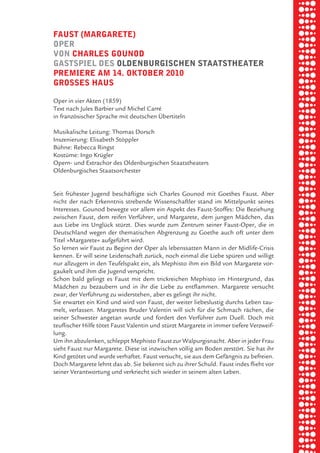 briel borkman
   fauSt (margarete)


piel
   oper
   von charleS gounod
   gaStSpiel deS oldenburgiSchen StaatStheater


 rik ibSen
   premiere am 14. oktober 2010
   groSSeS hauS

   Oper in vier Akten (1859)


xel vornam
   Text nach Jules Barbier und Michel Carré
   in französischer Sprache mit deutschen Übertiteln




 tunG tom muSch
   Musikalische Leitung: Thomas Dorsch
   Inszenierung: Elisabeth Stöppler
   Bühne: Rebecca Ringst
   Kostüme: Ingo Krügler
   Opern- und Extrachor des Oldenburgischen Staatstheaters


re am
   Oldenburgisches Staatsorchester


   Seit frühester Jugend beschäftigte sich Charles Gounod mit Goethes Faust. Aber


ember 2010
   nicht der nach Erkenntnis strebende Wissenschaftler stand im Mittelpunkt seines
   Interesses. Gounod bewegte vor allem ein Aspekt des Faust-Stoffes: Die Beziehung
   zwischen Faust, dem reifen Verführer, und Margarete, dem jungen Mädchen, das
   aus Liebe ins Unglück stürzt. Dies wurde zum Zentrum seiner Faust-Oper, die in


S hauS
   Deutschland wegen der thematischen Abgrenzung zu Goethe auch oft unter dem
   Titel »Margarete« aufgeführt wird.
   So lernen wir Faust zu Beginn der Oper als lebenssatten Mann in der Midlife-Crisis
   kennen. Er will seine Leidenschaft zurück, noch einmal die Liebe spüren und willigt
   nur allzugern in den Teufelspakt ein, als Mephisto ihm ein Bild von Margarete vor-
   gaukelt und ihm die Jugend verspricht.
   Schon bald gelingt es Faust mit dem trickreichen Mephisto im Hintergrund, das
   Mädchen zu bezaubern und in ihr die Liebe zu entflammen. Margarete versucht
   zwar, der Verführung zu widerstehen, aber es gelingt ihr nicht.
   Sie erwartet ein Kind und wird von Faust, der weiter liebeslustig durchs Leben tau-
   melt, verlassen. Margaretes Bruder Valentin will sich für die Schmach rächen, die
   seiner Schwester angetan wurde und fordert den Verführer zum Duell. Doch mit
   teuflischer Hilfe tötet Faust Valentin und stürzt Margarete in immer tiefere Verzweif-
   lung.
   Um ihn abzulenken, schleppt Mephisto Faust zur Walpurgisnacht. Aber in jeder Frau
   sieht Faust nur Margarete. Diese ist inzwischen völlig am Boden zerstört. Sie hat ihr
   Kind getötet und wurde verhaftet. Faust versucht, sie aus dem Gefängnis zu befreien.
   Doch Margarete lehnt das ab. Sie bekennt sich zu ihrer Schuld. Faust indes flieht vor
   seiner Verantwortung und verkriecht sich wieder in seinem alten Leben.
 