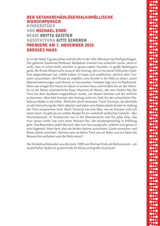 briel borkman
   der SatanarchäolÜgenialkohölliSche


piel
   wunSchpunSch
   kinderStÜck
   von michael ende
   regie britta geiSter

 rik ibSen
   auSStattung gitti Scherer
   premiere am 7. november 2010
   groSSeS hauS


xel vornam
   Es ist der letzte Tag des Jahres und die Uhr in der Villa Albtraum hat fünf geschlagen.
   Der geheime Zauberrat Professor Beelzebub Irrwitzer hat schlechte Laune, denn er



 tunG tom muSch
   weiß, dass er schon bald, nämlich in genau sieben Stunden, in große Bedrängnis
   gerät. Bis Punkt Mitternacht muss er den Vertrag, den er mit seiner höllischen Exzel-
   lenz abgeschlossen hat, erfüllt haben: Er hatte sich verpflichtet, jährlich zehn Tier-
   arten auszurotten, fünf Flüsse zu vergiften, eine Seuche in die Welt zu setzen, sowie



re am
   Überschwemmungen und Dürren zu verursachen. Irrwitzer liegt weit im Rückstand.
   Denn seit einiger Zeit haust ein Spion in seinem Haus und hindert ihn an der Arbeit.
   Es ist der kleine unansehnliche Kater Maurizio di Mauro, der vom Hohen Rat der
   Tiere bei dem Zauberer eingeschleust wurde, um dessen Untaten auf die Schliche



ember 2010
   zu kommen. Aber hält Irrwitzer den Vertrag nicht ein, holt ihn der unheimliche Ma-
   ledictus Made in die Hölle. Ähnliches droht Irrwitzers Tante Tyrannja, die ebenfalls
   an der Vernichtung der Welt arbeitet und dabei vom Raben Jakob Krakel im Auftrag
   der Tiere ausspioniert wird. Doch Tyrannja hat eine Idee, wie sie Irrwitzer und sich



S hauS
   retten kann: Es gibt da ein uraltes Rezept für ein wahrhaft teuflisches Getränk – den
   Wunschpunsch. Er funktioniert nur in der Silvesternacht und für jedes Glas, das
   man davon trinkt, hat man einen Wunsch frei, der hundertprozentig in Erfüllung
   geht. Das Besondere: Jeder Wunsch, den man laut ausspricht, verkehrt sich genau in
   sein Gegenteil. Man kann also die beiden Spione austricksen, Gutes wünschen und
   Böses damit anrichten. Können zwei so kleine Tiere wie ein Rabe und ein Kater die
   Bösewichte aufhalten und die Welt retten?

   Der Kinderbuchklassiker aus dem Jahr 1989 von Michael Ende als Bühnenstück – ein
   zauberhafter Spaß mit gutem Ende für kleine und große Zuschauer.
 