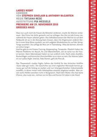 briel borkman
   ladieS night


piel
   komödie
   von Stephen Sinclair & anthony mccarten
   regie tatJana reSe
   auSStattung pia weSSelS

 rik ibSen
   premiere am 19. november 2010
   groSSeS hauS



xel vornam
   Dass nun auch noch die Frauen die Brötchen verdienen, macht die Männer stinke-
   sauer. Ihre Firma hat dicht gemacht und sie schlagen ihre Zeit im Job-Center tot,
   während die Frauen arbeiten gehen. Das Selbstbewusstsein der Männer ist auf dem



 tunG tom muSch
   Nullpunkt als sie in der Zeitung lesen müssen, dass ihre Angetrauten anderen Ker-
   len in einer Strip-Show zujubeln, wo sich aalglatte Muskelprotze bis auf den String-
   Tanga ausziehen. Da schlägt die Wut um in Tatendrang: »Was die können, können
   wir schon lange«.
   Und los geht es mit Fitness-Training, Körperstyling, Tanzprobe. Plötzlich haben die



re am
   Männer Probleme mit Bauch, Po und Oberschenkeln, wie sie sonst nur die Frau-
   en kennen. Denn Adoniskörper haben sie nun wirklich nicht. Nach vielen Zweifeln,
   Rückschlägen und komischen Zwischenfällen ist es dann so weit: Die Männer laden
   ein zur Ladies Night. Und da, liebe Damen, geht die Post ab.


ember 2010
   Das Theaterstück »Ladies Night« lieferte das Vorbild für den britischen Kultfilm
   »Ganz oder gar nicht«. Die Geschichte aus einer englischen Kleinstadt könnte ge-
   nauso gut auf die bislang so starken und nun krisengeschüttelten Industriestädte


S hauS
   zutreffen, in denen immer mehr Arbeitsplätze ersatzlos abgebaut werden. Aber un-
   sere sechs Helden versinken nicht in Resignation. Nach dem Motto »Du hast keine
   Chance, also nutze sie«, nehmen sie mit Biss und Humor ihr Leben in die Hand.
 