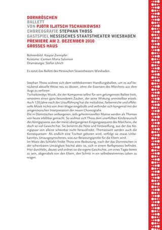 briel borkman
   dornröSchen


piel
   ballett
   von pJotr ilJitSch tSchaikowSki
   choreografie Stephan thoSS
   gaStSpiel heSSiScheS StaatStheater wieSbaden

 rik ibSen
   premiere am 2. dezember 2010
   groSSeS hauS



xel vornam
   Bühnenbild: Kaspar Zwimpfer
   Kostüme: Carmen Maria Salomon
   Dramaturgie: Stefan Ulrich



 tunG tom muSch
   Es tanzt das Ballett des Hessischen Staatstheaters Wiesbaden.


   Stephan Thoss widmet sich dem weltbekannten Handlungsballett, um es auf be-


re am
   rückend aktuelle Weise neu zu deuten, ohne die Essenzen des Märchens aus dem
   Auge zu verlieren.
   Tschaikowskys Musik, die der Komponist selbst für sein gelungenstes Ballett hielt,
   verströmt einen ganz besonderen Zauber, der seine Wirkung unmittelbar erzielt.


ember 2010
   Auch 120 Jahre nach der Uraufführung hat die melodiöse, farbenreiche und effekt-
   volle Musik nichts von ihrer Magie eingebüßt und verbindet sich kongenial mit der
   zeitgenössischen Interpretation der neuen Choreografie.
   Die in Dornröschen verborgenen, teils geheimnisvollen Motive werden als Themen


S hauS
   von heute erlebbar gemacht. So widmet sich Thoss dem unerfüllten Kinderwunsch
   des Königspaares aus der meist übergangenen Eingangssequenz des Märchens, die
   doch so viel Gewicht hat. Sie benennt die Nöte und Verzweiflung, aus der das Kö-
   nigspaar von alleine scheinbar nicht herausfindet. Thematisiert werden auch die
   Konsequenzen: Als endlich eine Tochter geboren wird, verfolgt sie etwas Unbe-
   kanntes, Unausgesprochenes, was zur Belastungsprobe für die Eltern wird.
   Im Motiv des Schlafes findet Thoss eine Bedeutung, nach der das Dornröschen in
   der scheinbaren Untätigkeit höchst aktiv ist, sich in einem Reifeprozess befindet.
   Hier durchlebt, deutet und ordnet sie die eigene Geschichte, um eines Tages bereit
   zu sein, abgenabelt von den Eltern, den Schritt in ein selbstbestimmtes Leben zu
   wagen.
 