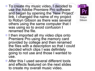  To create my music video, I decided to
use the Adobe Premiere Pro software
and began by opening the ‘New Project’
link. I changed the name of my project
to Robyn Gibson as there was several
others using the same computer that I
was using so to avoid confusion I
renamed the file.
 I then imported all my video clips onto
Premiere Pro using the memory card
provided by college and then renamed
the files with a description so that I could
decided which clips I was definitely
going to not use and those I wanted to
use.
 After this I used several different tools
and effects featured on the next slides
to create my overall music video.
 