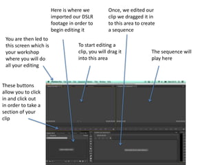 You are then led to
this screen which is
your workshop
where you will do
all your editing
Here is where we
imported our DSLR
footage in order to
begin editing it
To start editing a
clip, you will drag it
into this area
These buttons
allow you to click
in and click out
in order to take a
section of your
clip
Once, we edited our
clip we dragged it in
to this area to create
a sequence
The sequence will
play here
 