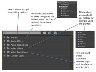 Here is where you get
your editing options.
We used Audio effects
to make changes to our
trailers music. Such as
some of the options
seen here.
This is where
we could edit
our footage for
example using
the blur tool
Here we could
create
transitions
between clips
such as a fade or
a cut to black.
 